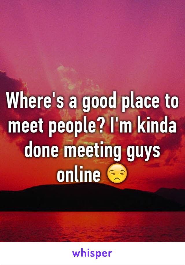 Where's a good place to meet people? I'm kinda done meeting guys online 😒