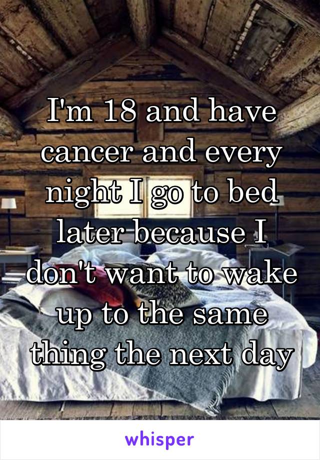 I'm 18 and have cancer and every night I go to bed later because I don't want to wake up to the same thing the next day
