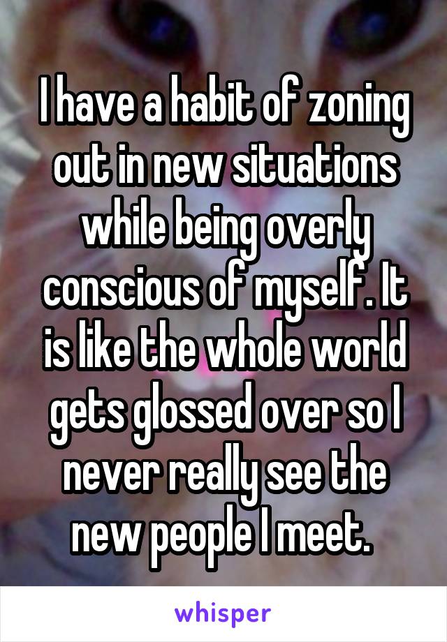 I have a habit of zoning out in new situations while being overly conscious of myself. It is like the whole world gets glossed over so I never really see the new people I meet. 