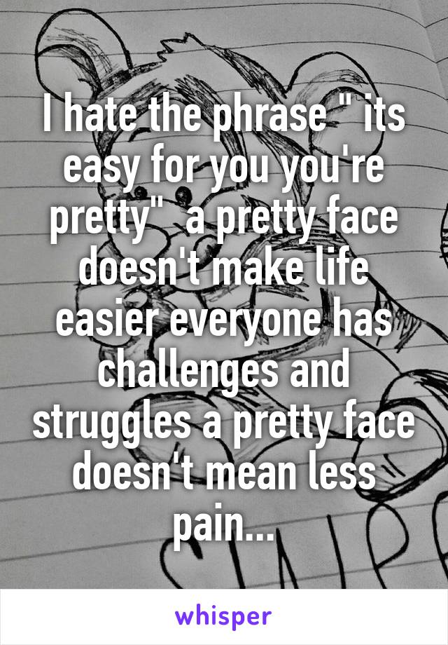 I hate the phrase " its easy for you you're pretty"  a pretty face doesn't make life easier everyone has challenges and struggles a pretty face doesn't mean less pain...