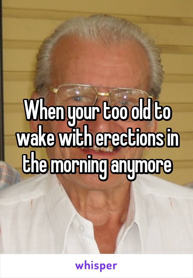 When your too old to wake with erections in the morning anymore
