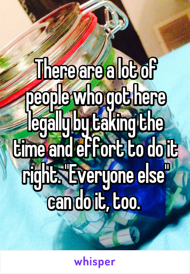 There are a lot of people who got here legally by taking the time and effort to do it right. "Everyone else" can do it, too. 