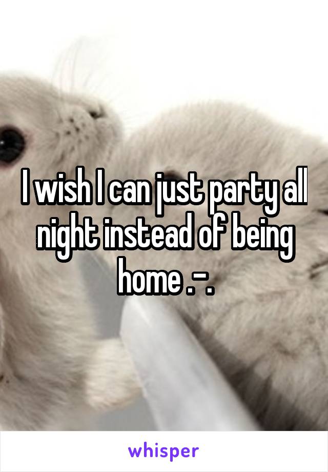 I wish I can just party all night instead of being home .-.