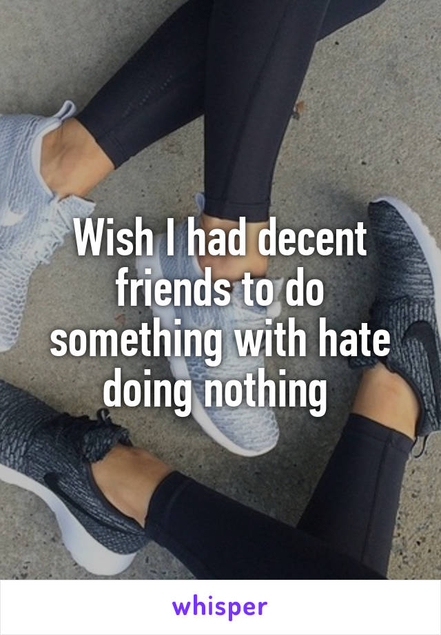 Wish I had decent friends to do something with hate doing nothing 