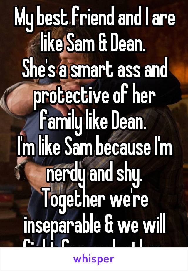 My best friend and I are like Sam & Dean. 
She's a smart ass and protective of her family like Dean. 
I'm like Sam because I'm nerdy and shy.
Together we're inseparable & we will fight for each other.