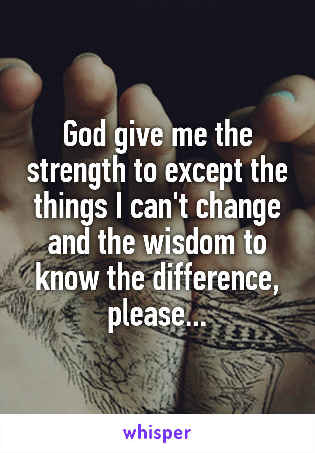 God give me the strength to except the things I can't change and the wisdom to know the difference, please...