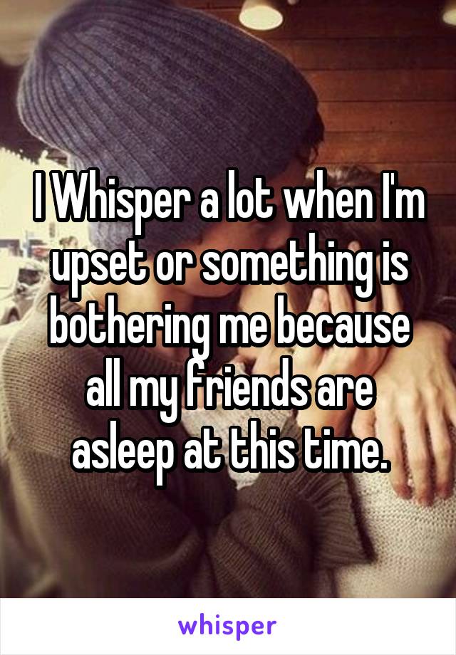 I Whisper a lot when I'm upset or something is bothering me because all my friends are asleep at this time.