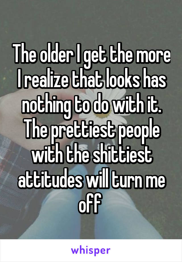 The older I get the more I realize that looks has nothing to do with it. The prettiest people with the shittiest attitudes will turn me off 