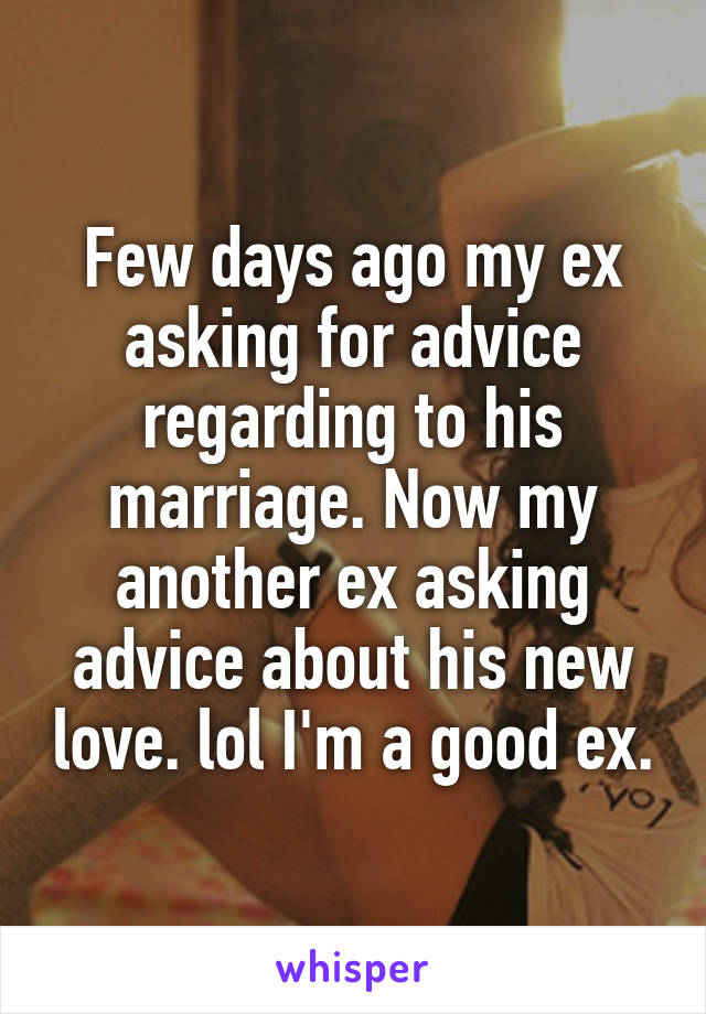 Few days ago my ex asking for advice regarding to his marriage. Now my another ex asking advice about his new love. lol I'm a good ex.
