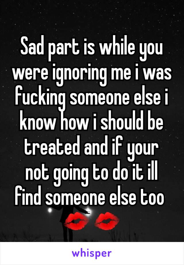 Sad part is while you were ignoring me i was fucking someone else i know how i should be treated and if your not going to do it ill find someone else too 
💋💋