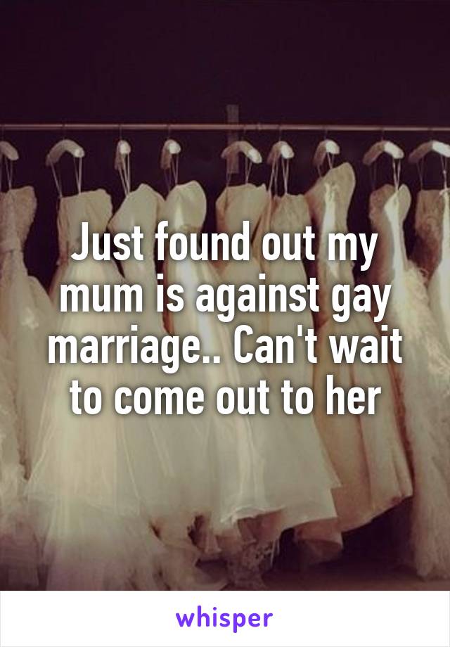 Just found out my mum is against gay marriage.. Can't wait to come out to her