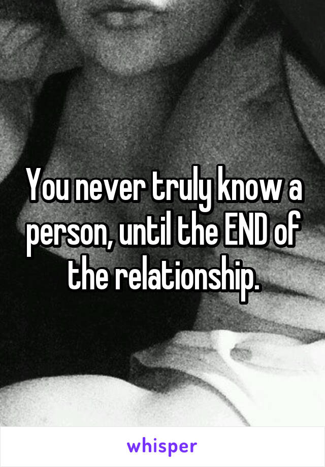 You never truly know a person, until the END of the relationship.