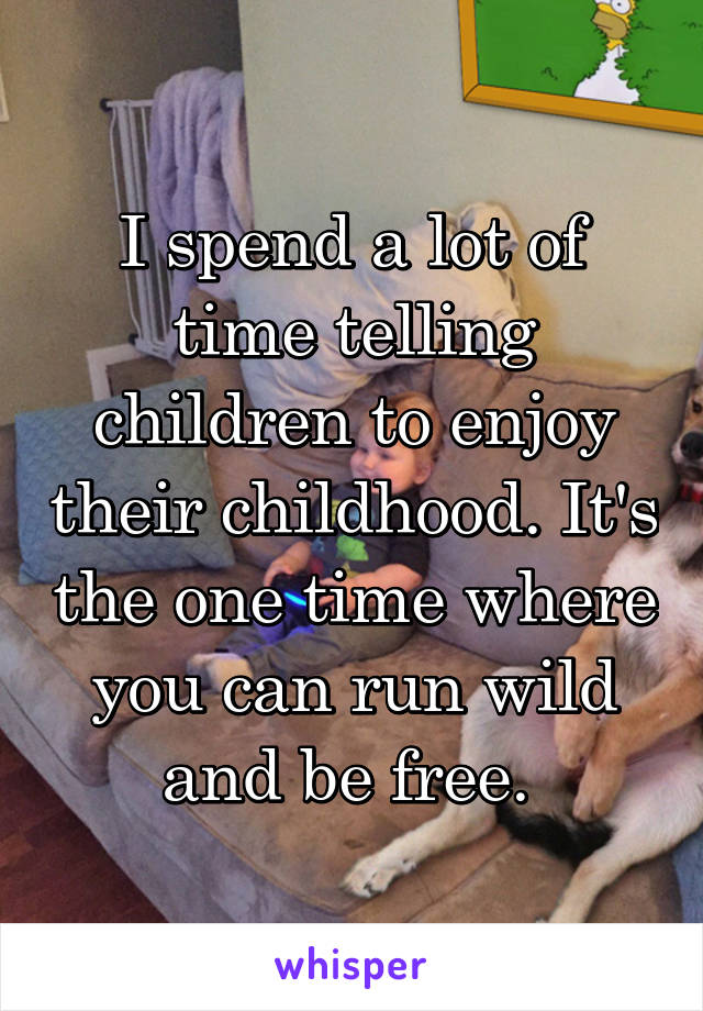 I spend a lot of time telling children to enjoy their childhood. It's the one time where you can run wild and be free. 