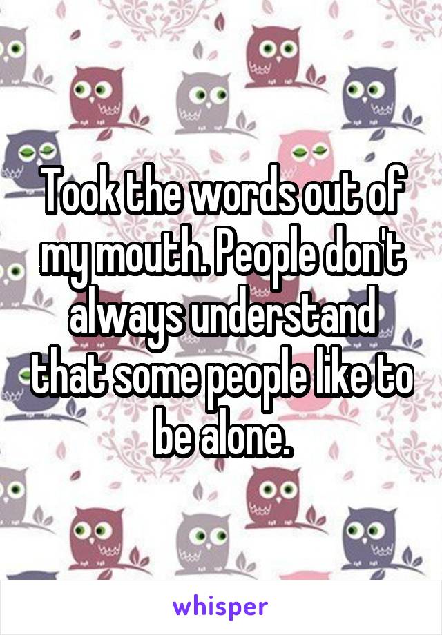 Took the words out of my mouth. People don't always understand that some people like to be alone.