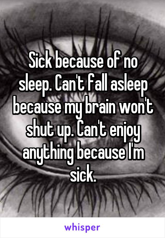 Sick because of no sleep. Can't fall asleep because my brain won't shut up. Can't enjoy anything because I'm sick.