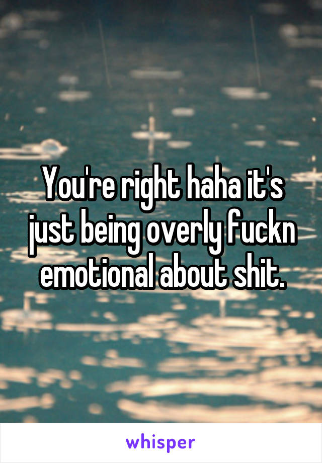 You're right haha it's just being overly fuckn emotional about shit.