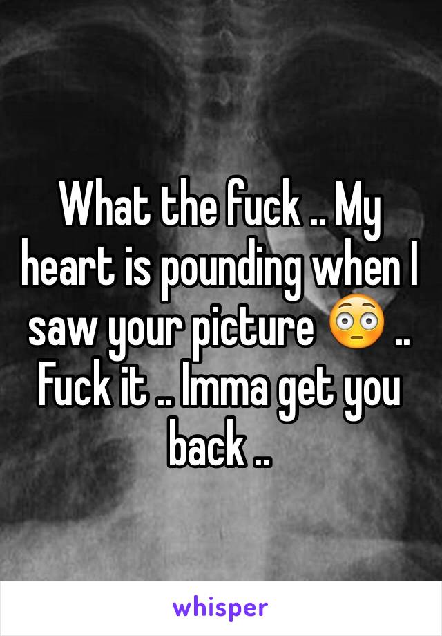 What the fuck .. My heart is pounding when I saw your picture 😳 .. Fuck it .. Imma get you back .. 