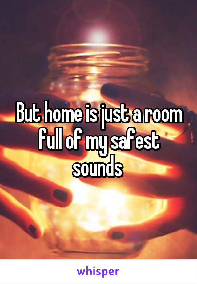 But home is just a room full of my safest sounds 