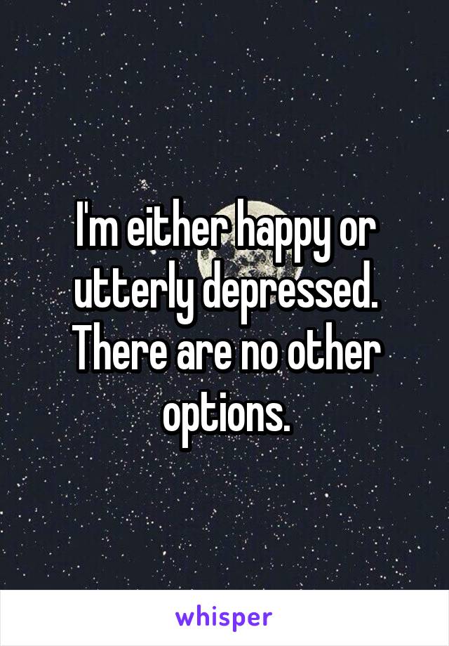 I'm either happy or utterly depressed. There are no other options.