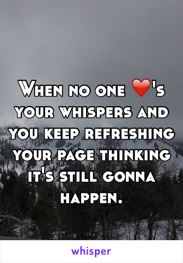 When no one ❤️'s your whispers and you keep refreshing your page thinking it's still gonna happen.
