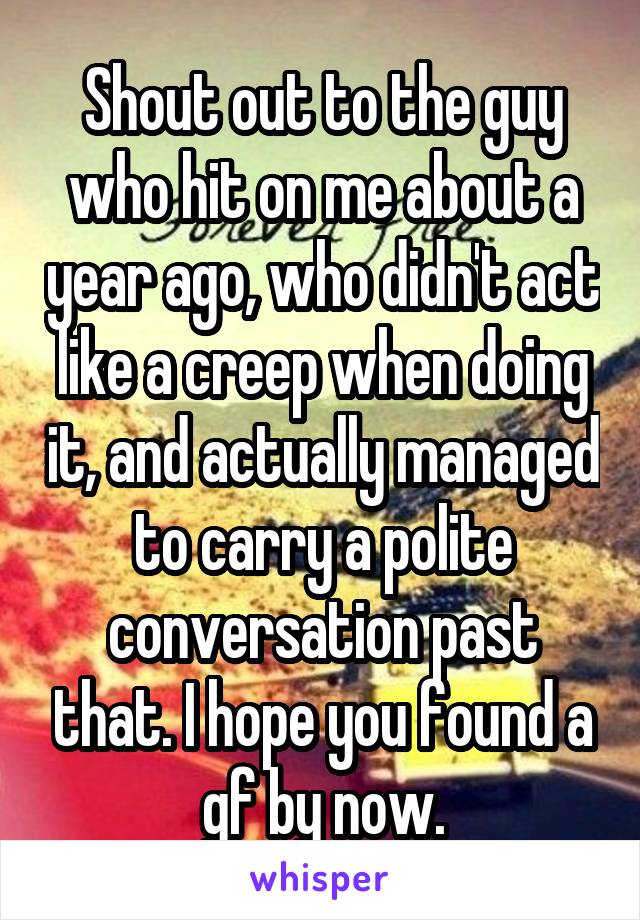 Shout out to the guy who hit on me about a year ago, who didn't act like a creep when doing it, and actually managed to carry a polite conversation past that. I hope you found a gf by now.