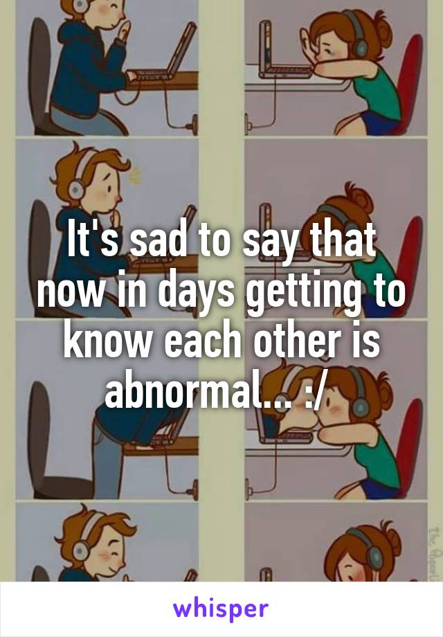 It's sad to say that now in days getting to know each other is abnormal... :/ 