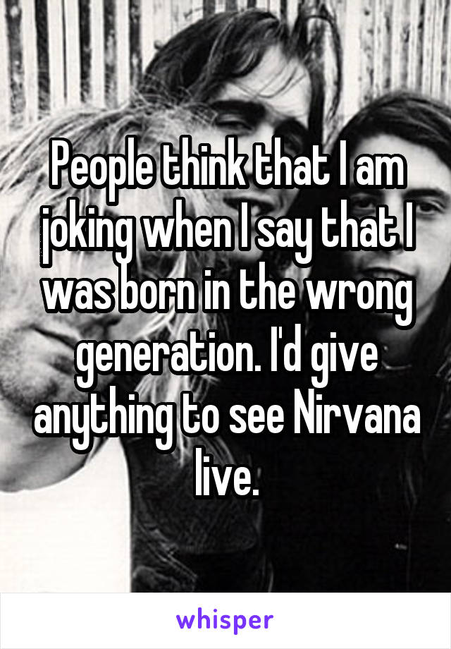 People think that I am joking when I say that I was born in the wrong generation. I'd give anything to see Nirvana live.