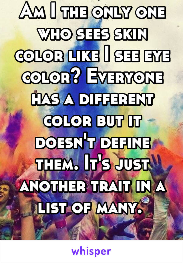 Am I the only one who sees skin color like I see eye color? Everyone has a different color but it doesn't define them. It's just another trait in a list of many. 

