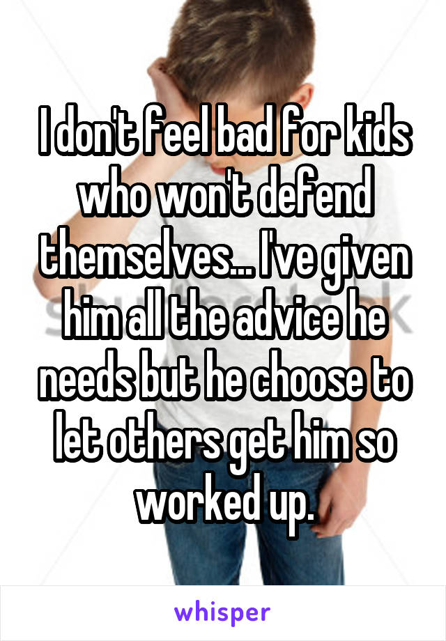 I don't feel bad for kids who won't defend themselves... I've given him all the advice he needs but he choose to let others get him so worked up.