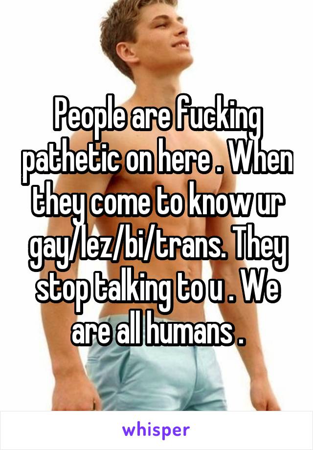 People are fucking pathetic on here . When they come to know ur gay/lez/bi/trans. They stop talking to u . We are all humans .
