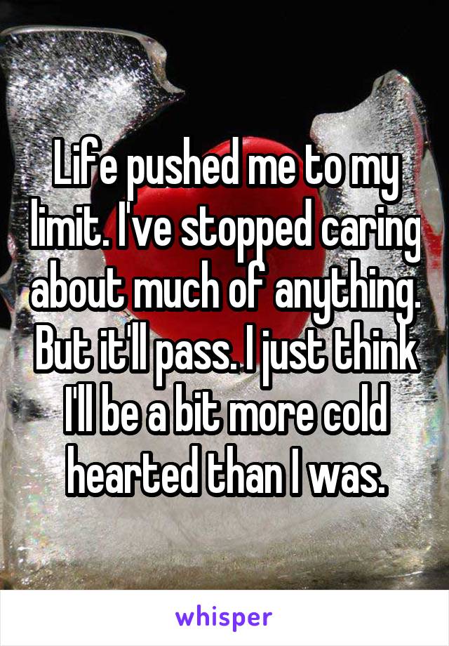 Life pushed me to my limit. I've stopped caring about much of anything. But it'll pass. I just think I'll be a bit more cold hearted than I was.