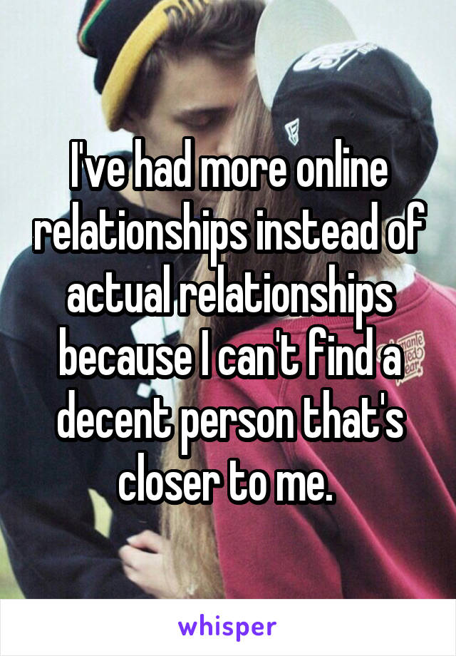 I've had more online relationships instead of actual relationships because I can't find a decent person that's closer to me. 