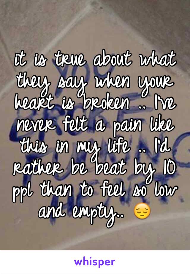 it is true about what they say when your heart is broken .. I've never felt a pain like this in my life .. I'd rather be beat by 10 ppl than to feel so low and empty.. 😔
