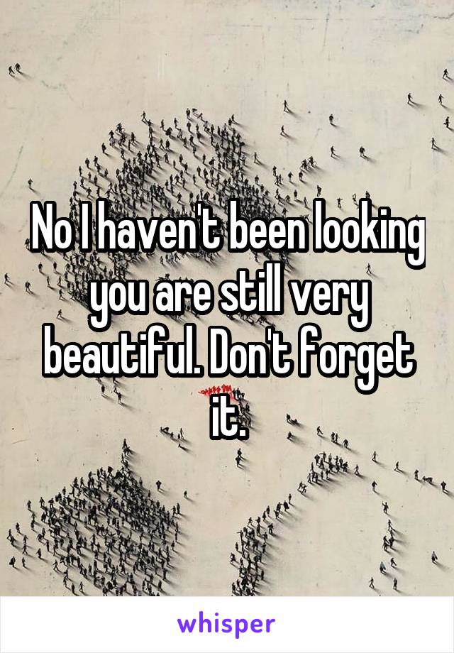 No I haven't been looking you are still very beautiful. Don't forget it.