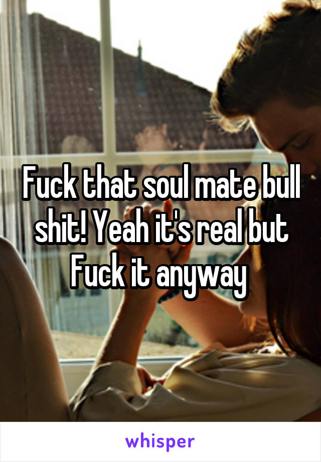 Fuck that soul mate bull shit! Yeah it's real but Fuck it anyway 