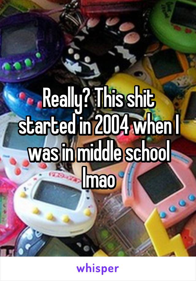 Really? This shit started in 2004 when I was in middle school lmao