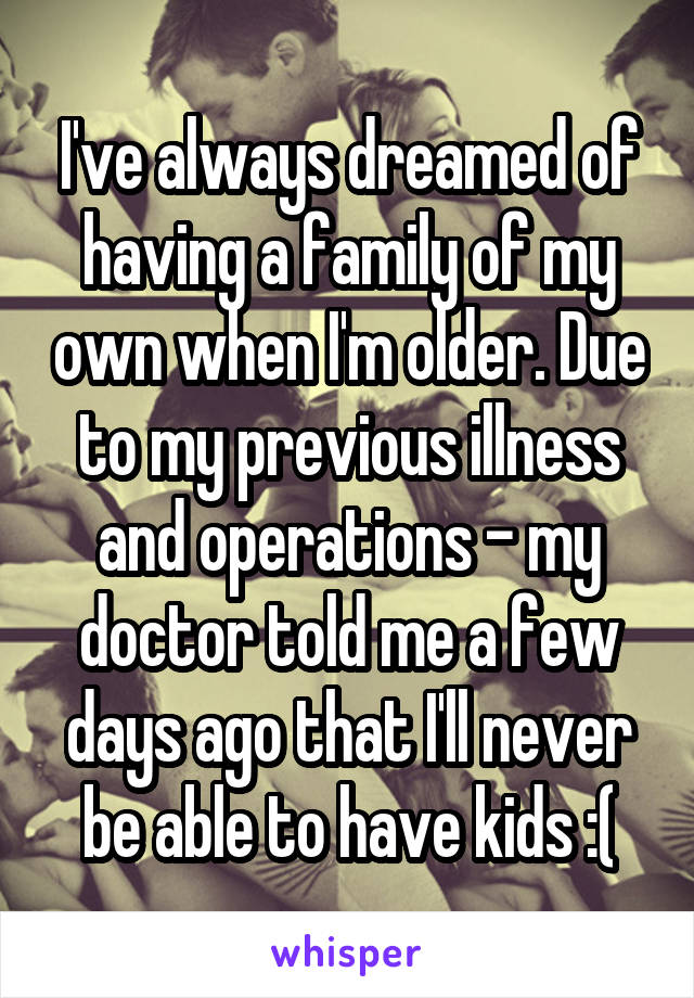 I've always dreamed of having a family of my own when I'm older. Due to my previous illness and operations - my doctor told me a few days ago that I'll never be able to have kids :(