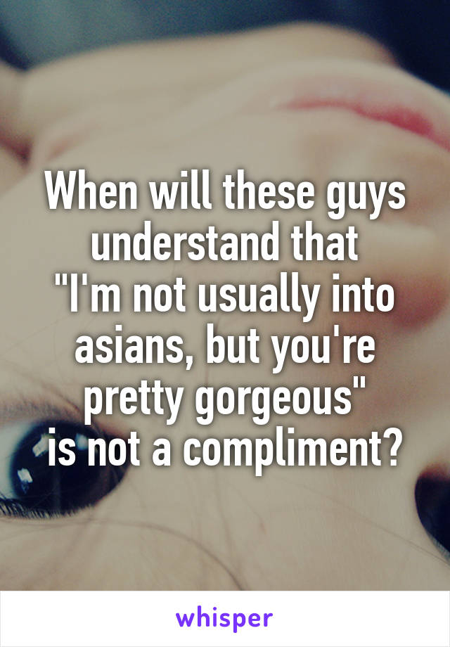 When will these guys understand that
"I'm not usually into asians, but you're pretty gorgeous"
is not a compliment?