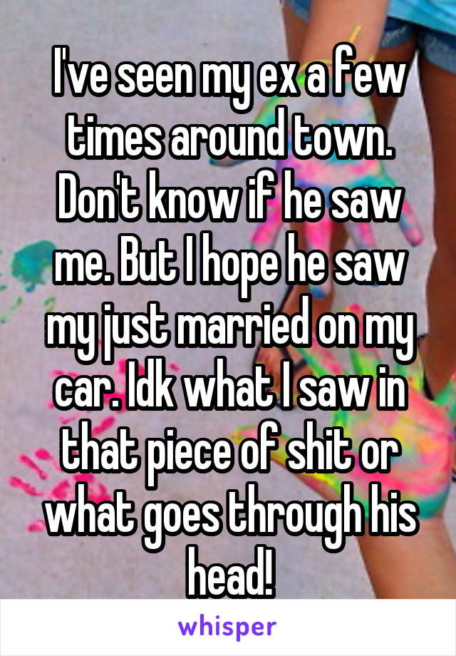 I've seen my ex a few times around town. Don't know if he saw me. But I hope he saw my just married on my car. Idk what I saw in that piece of shit or what goes through his head!