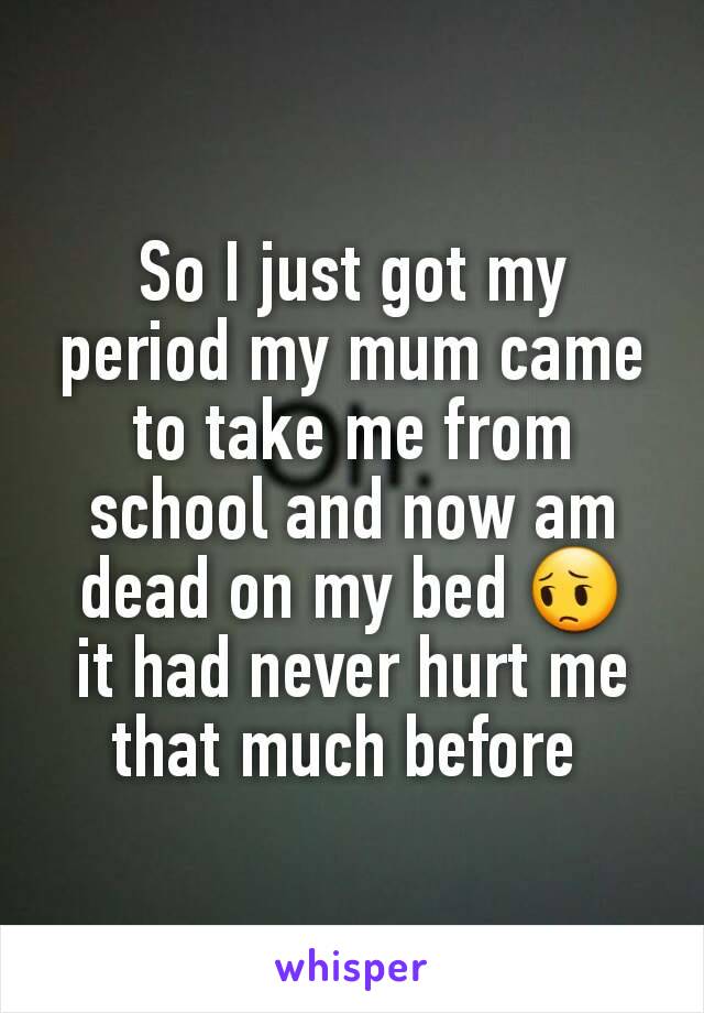 So I just got my period my mum came to take me from school and now am dead on my bed 😔  it had never hurt me that much before 