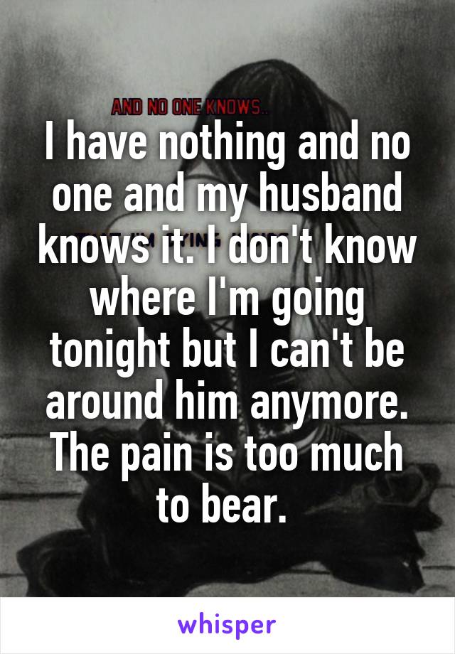 I have nothing and no one and my husband knows it. I don't know where I'm going tonight but I can't be around him anymore. The pain is too much to bear. 