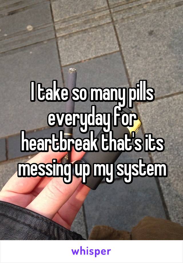 I take so many pills everyday for heartbreak that's its messing up my system