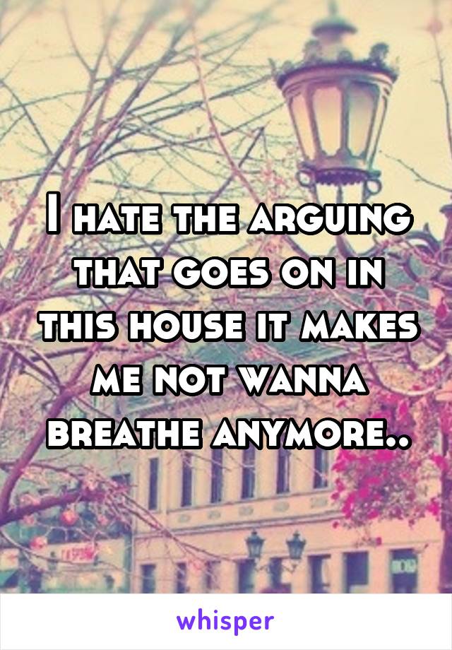 I hate the arguing that goes on in this house it makes me not wanna breathe anymore..