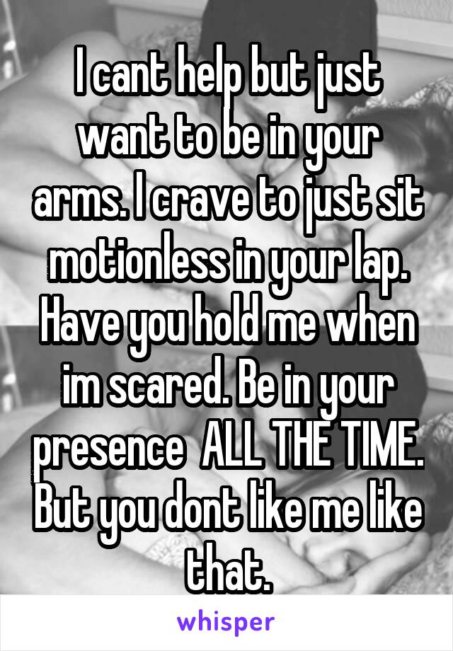 I cant help but just want to be in your arms. I crave to just sit motionless in your lap. Have you hold me when im scared. Be in your presence  ALL THE TIME. But you dont like me like that.