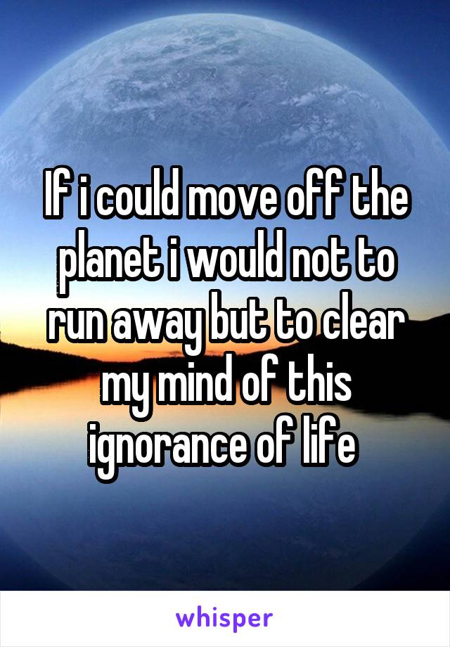 If i could move off the planet i would not to run away but to clear my mind of this ignorance of life 