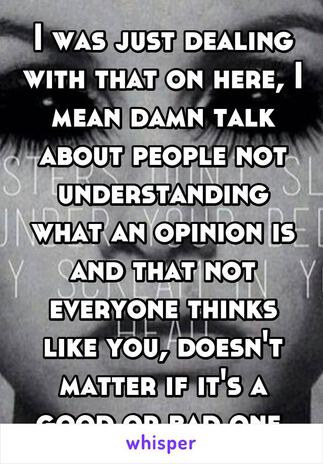 I was just dealing with that on here, I mean damn talk about people not understanding what an opinion is and that not everyone thinks like you, doesn't matter if it's a good or bad one 