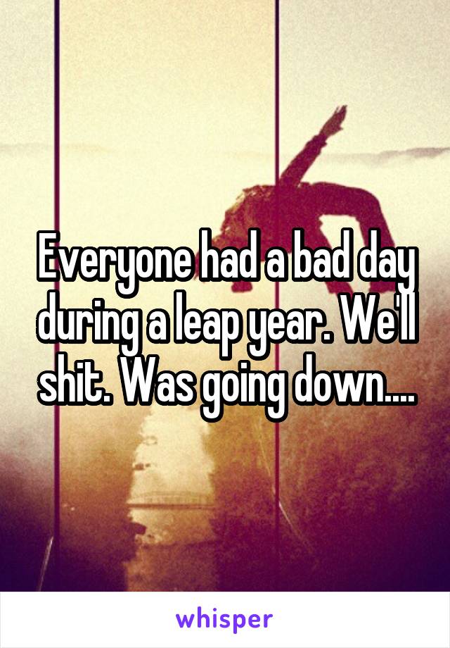 Everyone had a bad day during a leap year. We'll shit. Was going down....