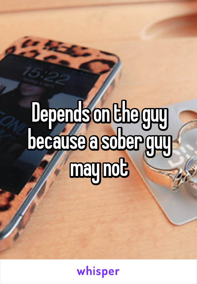 Depends on the guy because a sober guy may not