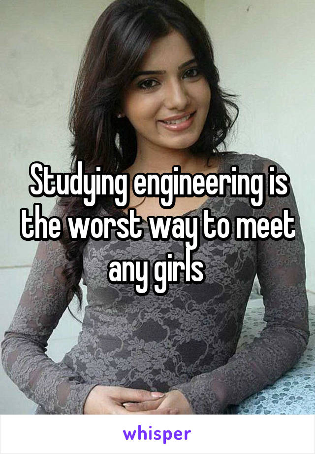 Studying engineering is the worst way to meet any girls 