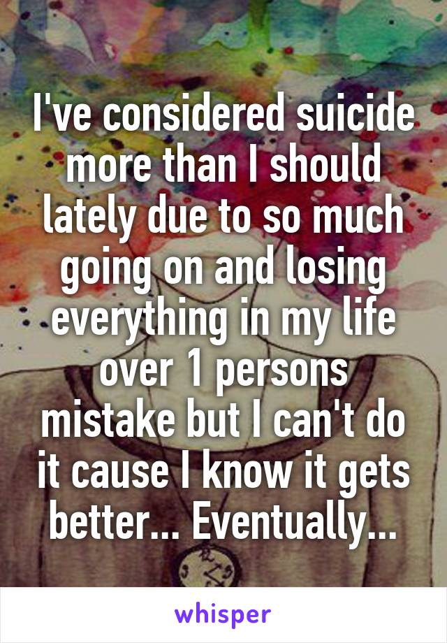I've considered suicide more than I should lately due to so much going on and losing everything in my life over 1 persons mistake but I can't do it cause I know it gets better... Eventually...